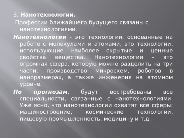 3. Нанотехнологии.    Профессии ближайшего будущего связаны с нанотехнологиями. Нанотехнологии - это технологии, основанные на работе с молекулами и атомами, это технологии, использующие наиболее скрытые и ценные свойства вещества. Нанотехнологии - это огромная сфера, которую можно разделить на три части: производство микросхем, роботов в наноразмерах, а также инженерия на атомном уровне. По прогнозам , будут востребованы все специальности, связанные с нанотехнологиями. Уже ясно, что нанотехнологии охватят все сферы: машиностроение, космические технологии, пищевую промышленность, медицину и т.д. 