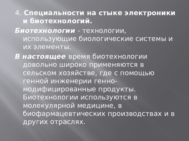 4. Специальности на стыке электроники и биотехнологий. Биотехнологии - технологии, использующие биологические системы и их элементы. В настоящее время биотехнологии довольно широко применяются в сельском хозяйстве, где с помощью генной инженерии генно-модифицированные продукты. Биотехнологии используются в молекулярной медицине, в биофармацевтических производствах и в других отраслях. 