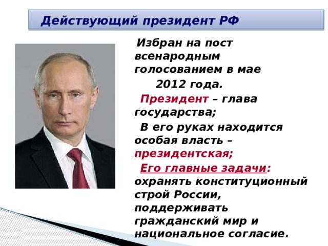  Действующий президент РФ  Избран на пост всенародным голосованием в мае  2012 года.  Президент – глава государства;  В его руках находится особая власть – президентская;  Его главные задачи : охранять конституционный строй России, поддерживать гражданский мир и национальное согласие. 
