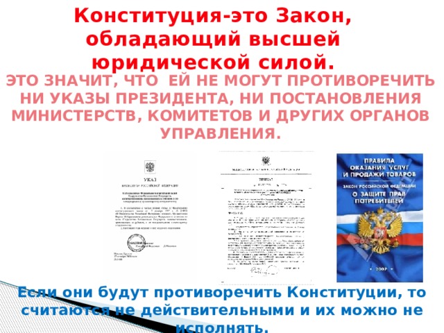 Конституция-это Закон, обладающий высшей юридической силой. ЭТО ЗНАЧИТ, ЧТО ЕЙ НЕ МОГУТ ПРОТИВОРЕЧИТЬ НИ УКАЗЫ ПРЕЗИДЕНТА, НИ ПОСТАНОВЛЕНИЯ МИНИСТЕРСТВ, КОМИТЕТОВ И ДРУГИХ ОРГАНОВ УПРАВЛЕНИЯ. Если они будут противоречить Конституции, то считаются не действительными и их можно не исполнять.  