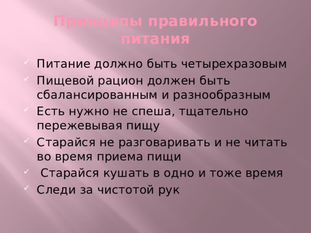 Принципы правильного питания Питание должно быть четырехразовым Пищевой рацион должен быть сбалансированным и разнообразным Есть нужно не спеша, тщательно пережевывая пищу Старайся не разговаривать и не читать во время приема пищи  Старайся кушать в одно и тоже время Следи за чистотой рук 