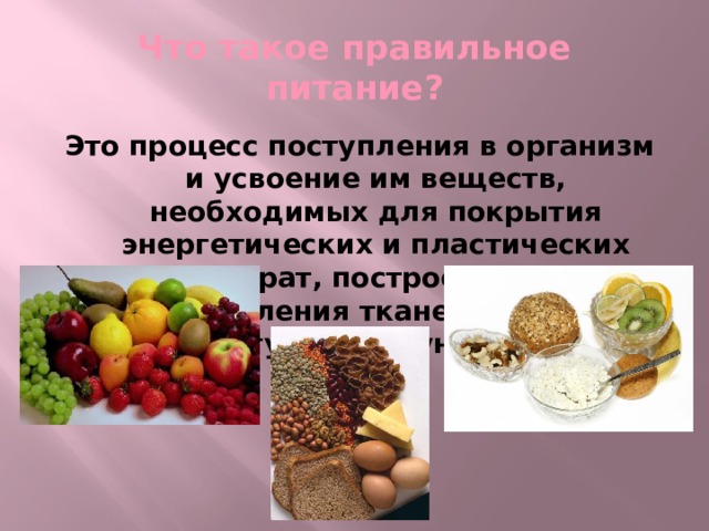 Что такое правильное питание? Это процесс поступления в организм и усвоение им веществ, необходимых для покрытия энергетических и пластических затрат, построения и возобновления тканей его тела и регуляции функций.  