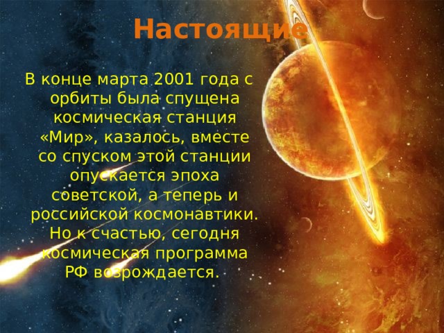 Настоящие  В конце марта 2001 года с орбиты была спущена космическая станция «Мир», казалось, вместе со спуском этой станции опускается эпоха советской, а теперь и российской космонавтики. Но к счастью, сегодня космическая программа РФ возрождается.   
