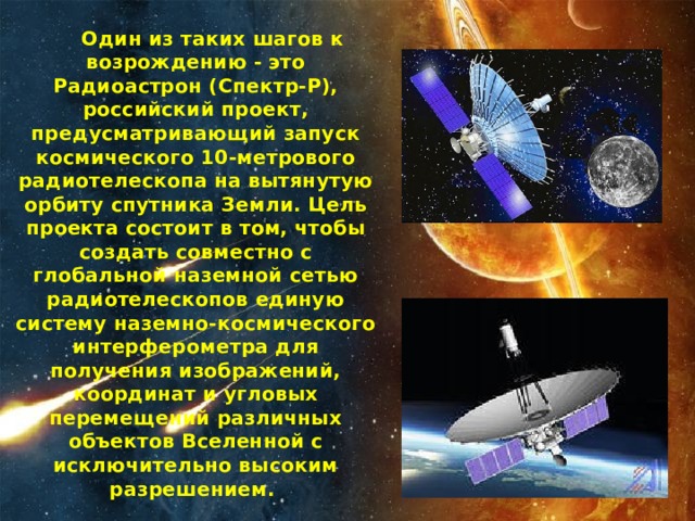  Один из таких шагов к возрождению - это Радиоастрон (Спектр-Р), российский проект, предусматривающий запуск космического 10-метрового радиотелескопа на вытянутую орбиту спутника Земли. Цель проекта состоит в том, чтобы создать совместно с глобальной наземной сетью радиотелескопов единую систему наземно-космического интерферометра для получения изображений, координат и угловых перемещений различных объектов Вселенной с исключительно высоким разрешением. 