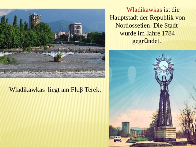  Wladikawkas ist die Hauptstadt der Republik von Nordossetien. Die Stadt wurde im Jahre 1784 gegr ü ndet. Wladikawkas liegt am Fluβ Terek. 