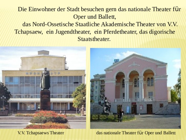 Die Einwohner der Stadt besuchen gern das nationale Theater f ü r Oper und Ballett,  das Nord-Ossetische Staatliche Akademische Theater von V.V. Tchapsaew, ein Jugendtheater, ein Pferdetheater, das digorische Staatstheater. V.V. Tchapsaews Theater das nationale Theater f ü r Oper und Ballett 