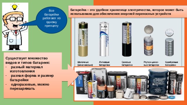 Батарейка – это удобное хранилище электричества, которое может быть использовано для обеспечения энергией переносных устройств Все батарейки работают по одному принципу Существует множество видов и типов батареек:  разный материал изготовления  разная форма и размер батарейки  одноразовые, можно перезаряжать 