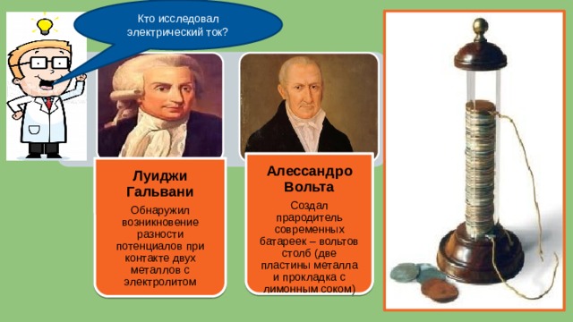 Кто исследовал электрический ток? Луиджи Гальвани Обнаружил возникновение разности потенциалов при контакте двух металлов с электролитом Алессандро Вольта Создал прародитель современных батареек – вольтов столб (две пластины металла и прокладка с лимонным соком) 