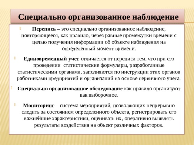 Специально организованное наблюдение Перепись – это специально организованное наблюдение, повторяющееся, как правило, через равные промежутки времени с целью получения информации об объекте наблюдения на определенный момент времени. Единовременный учет отличается от переписи тем, что при его проведении статистические формуляры, разработанные статистическими органами, заполняются по инструкции этих органов работниками предприятий и организаций на основе первичного учета. Специально организованное обследование как правило организуют как выборочное. Мониторинг – система мероприятий, позволяющих непрерывно следить за состоянием определенного объекта, регистрировать его важнейшие характеристики, оценивать их, оперативно выявлять результаты воздействия на объект различных факторов. 