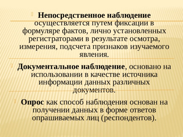 Непосредственное наблюдение осуществляется путем фиксации в формуляре фактов, лично установленных регистраторами в результате осмотра, измерения, подсчета признаков изучаемого явления. Документальное наблюдение , основано на использовании в качестве источника информации данных различных документов. Опрос как способ наблюдения основан на получении данных в форме ответов опрашиваемых лиц (респондентов). 