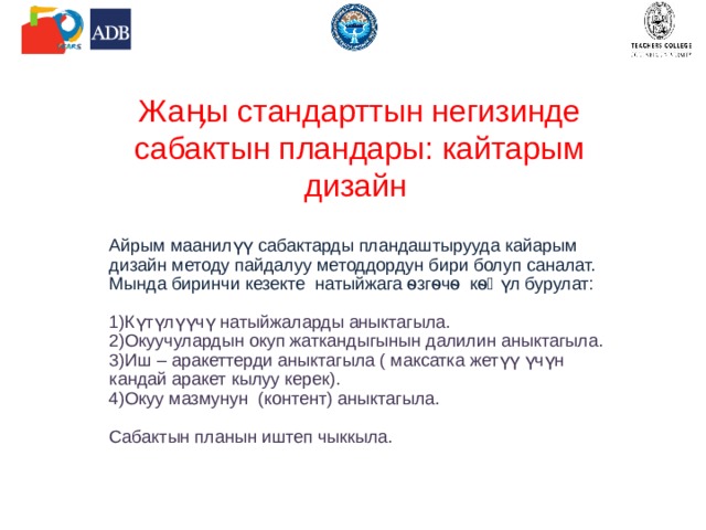 Жаӊы стандарттын негизинде сабактын пландары: кайтарым дизайн Айрым маанилүү сабактарды пландаштырууда кайарым дизайн методу пайдалуу методдордун бири болуп саналат. Мында биринчи кезекте натыйжага ѳзгѳчѳ кѳӊүл бурулат: Күтүлүүчү натыйжаларды аныктагыла. Окуучулардын окуп жаткандыгынын далилин аныктагыла. Иш – аракеттерди аныктагыла ( максатка жетүү үчүн кандай аракет кылуу керек). Окуу мазмунун (контент) аныктагыла. Сабактын планын иштеп чыккыла. 