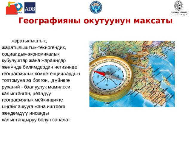 Географияны окутуунун максаты жаратылыштык, жаратылыштык-техногендик, социалдык-экономикалык кубулуштар жана жараяндар жөнүндө билимдердин негизинде географиялык компетенциялардын топтомуна ээ болгон, дүйнөгѳ руханий - баалуулук мамилеси калыптанган, реалдуу географиялык мейкиндикте ыңгайлашууга жана иштөөгө жөндөмдүү инсанды калыптандыруу болуп саналат. 