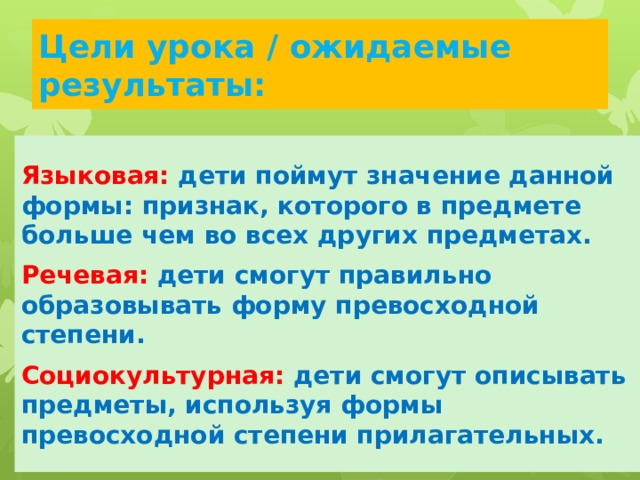 Цели урока / ожидаемые результаты: Языковая:  дети поймут значение данной формы: признак, которого в предмете больше чем во всех других предметах. Речевая:  дети смогут правильно образовывать форму превосходной степени. Социокультурная:  дети смогут описывать предметы, используя формы превосходной степени прилагательных. 