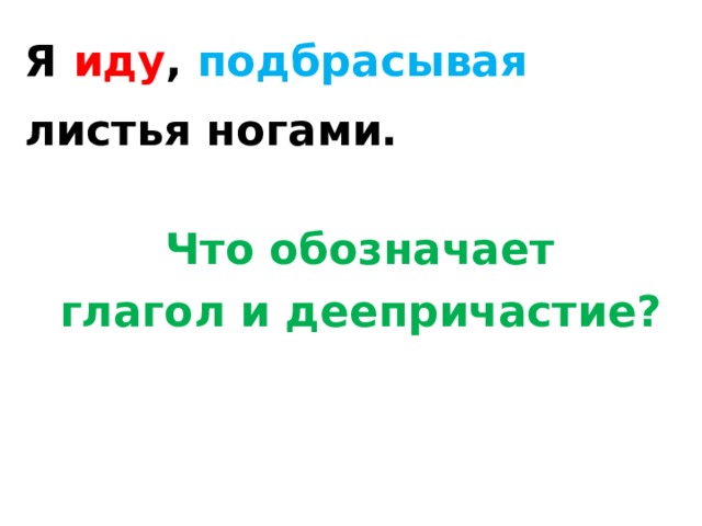 Я иду , подбрасывая листья ногами.  Что обозначает  глагол и деепричастие?    