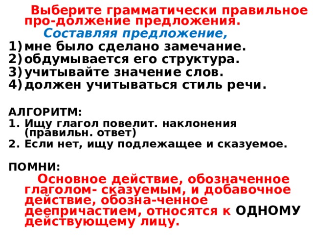  Выберите грамматически правильное про-должение предложения.  Составляя предложение, мне было сделано замечание. обдумывается его структура. учитывайте значение слов. должен учитываться стиль речи.  АЛГОРИТМ : Ищу глагол повелит. наклонения (правильн. ответ) Если нет, ищу подлежащее и сказуемое.  ПОМНИ :  Основное действие, обозначенное глаголом- сказуемым, и добавочное действие, обозна-ченное деепричастием, относятся к ОДНОМУ действующему лицу. 