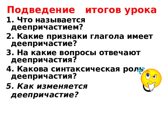 Подведение итогов урока 1. Что называется деепричастием? 2. Какие признаки глагола имеет деепричастие? 3. На какие вопросы отвечают деепричастия? 4. Какова синтаксическая роль деепричастия? 5. Как изменяется деепричастие? 