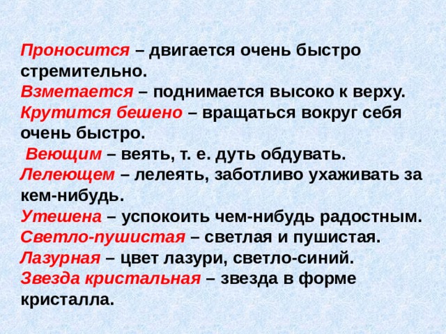 Проносится  – двигается очень быстро стремительно.  Взметается  – поднимается высоко к верху.  Крутится бешено – вращаться вокруг себя очень быстро.   Веющим – веять, т. е. дуть обдувать.  Лелеющем – лелеять, заботливо ухаживать за кем-нибудь.  Утешена  – успокоить чем-нибудь радостным.  Светло-пушистая – светлая и пушистая.  Лазурная – цвет лазури, светло-синий.  Звезда кристальная – звезда в форме кристалла.  