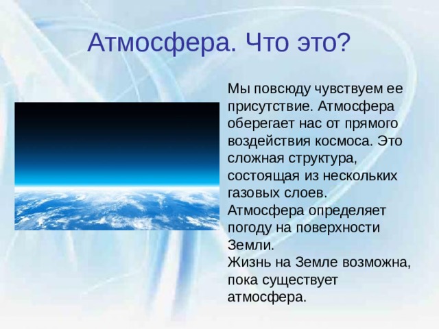 Атмосфера. Что это? Мы повсюду чувствуем ее присутствие. Атмосфера оберегает нас от прямого воздействия космоса. Это сложная структура, состоящая из нескольких газовых слоев. Атмосфера определяет  погоду на поверхности Земли.  Жизнь на Земле возможна, пока существует атмосфера. 