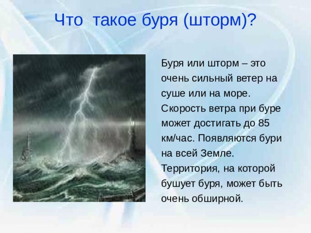 Что такое буря (шторм)?   Буря или шторм – это очень сильный ветер на суше или на море. Скорость ветра при буре может достигать до 85 км/час. Появляются бури на всей Земле. Территория, на которой бушует буря, может быть очень обширной. 