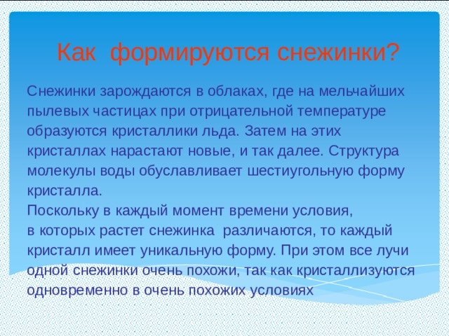 Как формируются снежинки?   Снежинки зарождаются в облаках, где на мельчайших пылевых частицах при отрицательной температуре образуются кристаллики льда. Затем на этих кристаллах нарастают новые, и так далее. Структура молекулы воды обуславливает шестиугольную форму кристалла. Поскольку в каждый момент времени условия, в которых растет снежинка  различаются, то каждый кристалл имеет уникальную форму. При этом все лучи одной снежинки очень похожи, так как кристаллизуются одновременно в очень похожих условиях 