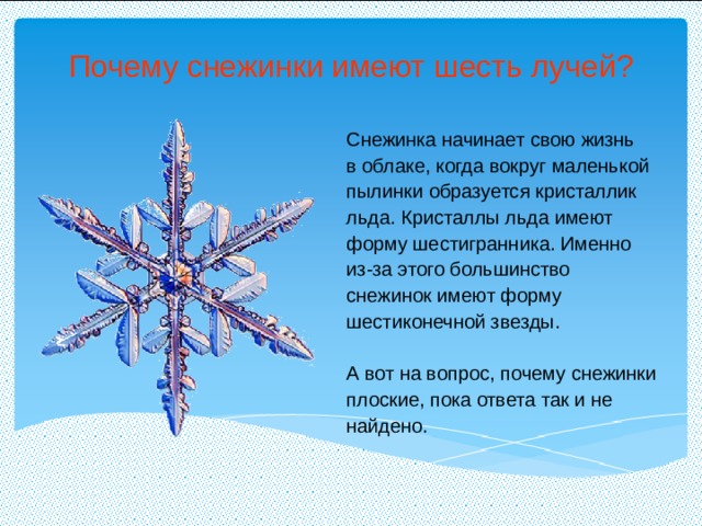 Почему снежинки имеют шесть лучей? Снежинка начинает свою жизнь в облаке, когда вокруг маленькой пылинки образуется кристаллик льда. Кристаллы льда имеют форму шестигранника. Именно из-за этого большинство снежинок имеют форму шестиконечной звезды. А вот на вопрос, почему снежинки плоские, пока ответа так и не найдено. 