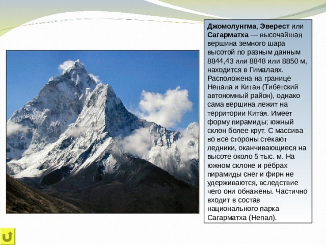 Джомолунгма , Эверест или Сагарматха — высочайшая вершина земного шара высотой по разным данным 8844,43 или 8848 или 8850 м, находится в Гималаях. Расположена на границе Непала и Китая (Тибетский автономный район), однако сама вершина лежит на территории Китая. Имеет форму пирамиды; южный склон более крут. С массива во все стороны стекают ледники, оканчивающиеся на высоте около 5 тыс. м. На южном склоне и рёбрах пирамиды снег и фирн не удерживаются, вследствие чего они обнажены. Частично входит в состав национального парка Сагарматха (Непал). 