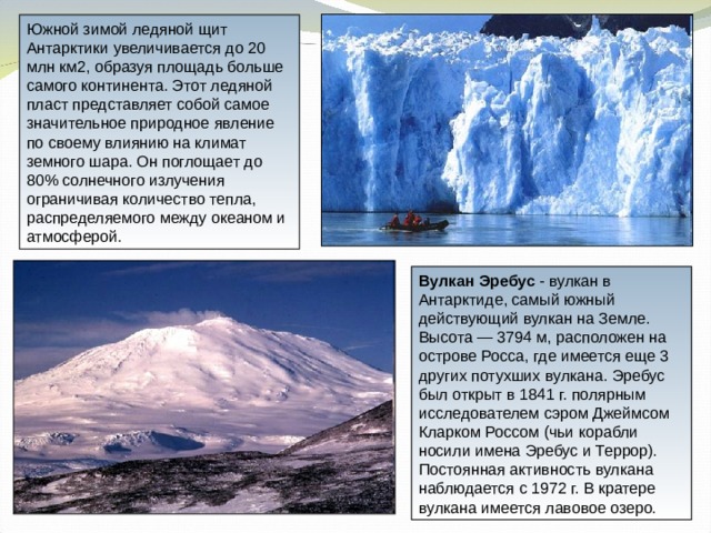Южной зимой ледяной щит Антарктики увеличивается до 20 млн км2, образуя площадь больше самого континента. Этот ледяной пласт представляет собой самое значительное природное явление по своему влиянию на климат земного шара. Он поглощает до 80% солнечного излучения ограничивая количество тепла, распределяемого между океаном и атмосферой. Вулкан Эребус - вулкан в Антарктиде, самый южный действующий вулкан на Земле. Высота — 3794 м, расположен на острове Росса, где имеется еще 3 других потухших вулкана. Эребус был открыт в 1841 г. полярным исследователем сэром Джеймсом Кларком Россом (чьи корабли носили имена Эребус и Террор). Постоянная активность вулкана наблюдается с 1972 г. В кратере вулкана имеется лавовое озеро. 