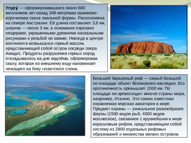 Улуру́ — сформировавшаяся около 680 миллионов лет назад 348-метровая оранжево-коричневая скала овальной формы. Расположена на севере Австралии. Её длина составляет 3,6 км, ширина — около 3 км, а основание изрезано пещерами, украшенными древними наскальными рисунками и резьбой по камню. Некогда в центре континента возвышался горный массив, представляющий собой остров посреди озера Амадис. Продукты разрушения горных пород откладывались на дне водоёма, сформировав скалу, которая по внешнему виду напоминает лежащего на боку гигантского слона. Большой барьерный риф — самый большой по площади объект Всемирного наследия. Его протяженность превышает 2000 км. По площади он превосходит многие страны мира, например, Италию. Это самая известная охраняемая морская акватория в мире. Предмет охраны — уникальное разнообразие фауны (1500 видов рыб, 4000 видов моллюсков), связанное с крупнейшим в мире коралловым рифом, представляющим собой систему из 2800 отдельных рифовых образований и множества мелких островов. 