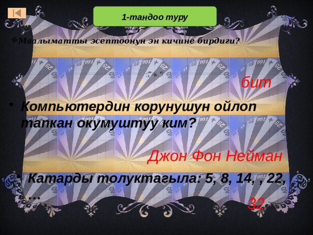 1-тандоо туру Маалыматты эсептоонун эн кичине бирдиги? бит Компьютердин корунушун ойлоп тапкан окумуштуу ким? Джон Фон Нейман В первом отборочном туре принимают участие все желающие. В отборочном туре 3 вопроса. Тот, кто первым отвечает на вопрос правильно, становится игроком основной части игры (т.е.входит в состав первой тройки игроков) Ответ: кактус. Он содержит много влаги и умирающие от жажды путешественники цедили воду из его стеблей. При ответе важно, чтобы отвечающий дал подробный ответ, а не ответил одним словом. Это поможет в том случае, если правильный ответ дали сразу несколько учащихся. Ответ: Иван-да-Марья Катарды толуктагыла: 5, 8, 14, , 22, … 32  