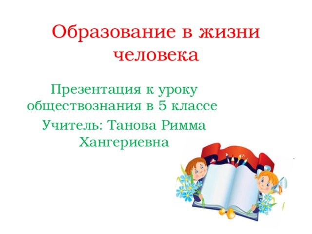 Образование в жизни человека Презентация к уроку обществознания в 5 классе Учитель: Танова Римма Хангериевна 