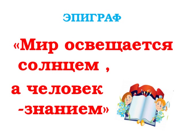 ЭПИГРАФ  «Мир освещается солнцем , а человек -знанием»  