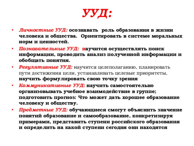 УУД: Личностные УУД: осознавать роль образования в жизни человека и общества. Ориентировать в системе моральных норм и ценностей. Познавательные УУД: н аучится осуществлять поиск информации, проводить анализ полученной информации и обобщать понятия. Регулятивные УУД:  научится целеполаганию, планировать пути достижения цели, устанавливать целевые приоритеты, научить формулировать свою точку зрения Коммуникативные УУД: научить самостоятельно организовывать учебное взаимодействие в группе; подготовить прогноз: Что может дать хорошее образование человеку и обществу. Предметные УУД: обучающиеся смогут объяснить значение понятий образование и самообразование, конкретизируя примерами, представить ступени российского образования и определить на какой ступени сегодня они находятся  