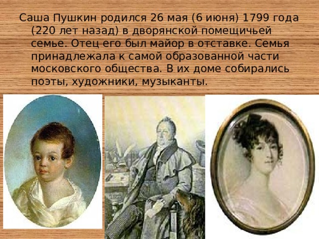 Саша Пушкин родился 26 мая (6 июня) 1799 года (220 лет назад) в дворянской помещичьей семье. Отец его был майор в отставке. Семья принадлежала к самой образованной части московского общества. В их доме собирались поэты, художники, музыканты. 