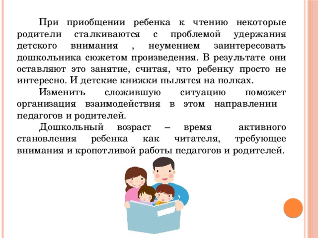 При приобщении ребенка к чтению некоторые родители сталкиваются с проблемой удержания детского внимания , неумением заинтересовать дошкольника сюжетом произведения. В результате они оставляют это занятие, считая, что ребенку просто не интересно. И детские книжки пылятся на полках. Изменить сложившую ситуацию поможет организация взаимодействия в этом направлении педагогов и родителей. Дошкольный возраст – время активного становления ребенка как читателя, требующее внимания и кропотливой работы педагогов и родителей. 