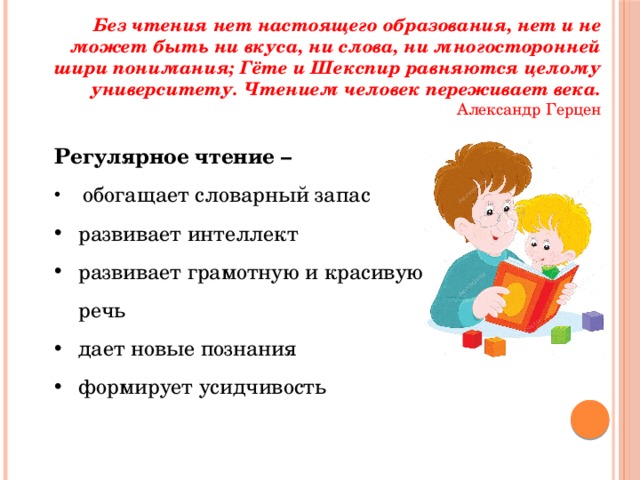 Без чтения нет настоящего образования, нет и не может быть ни вкуса, ни слова, ни многосторонней шири понимания; Гёте и Шекспир равняются целому университету. Чтением человек переживает века.  Александр Герцен Регулярное чтение –  обогащает словарный запас развивает интеллект развивает грамотную и красивую речь дает новые познания формирует усидчивость 