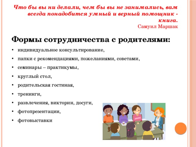 Что бы вы ни делали, чем бы вы не занимались, вам всегда понадобится умный и верный помощник - книга.  Самуил Маршак Формы сотрудничества с родителями: индивидуальное консультирование, папки с рекомендациями, пожеланиями, советами, семинары – практикумы, круглый стол, родительская гостиная, тренинги, развлечения, викторин, досуги, фотопрезентации, фотовыставки 