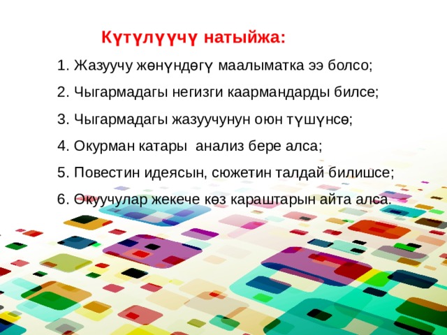  Күтүлүүчү натыйжа: Жазуучу жөнүндөгү маалыматка ээ болсо; Чыгармадагы негизги каармандарды билсе; Чыгармадагы жазуучунун оюн түшүнсө; Окурман катары анализ бере алса; Повестин идеясын, сюжетин талдай билишсе; Окуучулар жекече көз караштарын айта алса. 