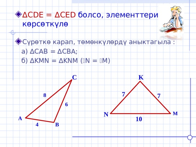 ∆ CDE = ∆ CED  болсо, элементтерин көрсөткүлө Сүрөткө карап, төмөнкүлөрдү аныктагыла :  а) ∆ CAB = ∆ CBA ;  б) ∆ KMN = ∆ KNM ( ے N = ے M ) C K 7 8 7 6 N M A 10 4 B 