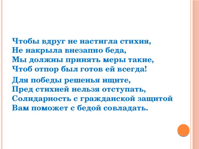 Чтобы вдруг не настигла стихия,  Не накрыла внезапно беда,  Мы должны принять меры такие,  Чтоб отпор был готов ей всегда! Для победы решенья ищите,  Пред стихией нельзя отступать,  Солидарность с гражданской защитой  Вам поможет с бедой совладать.  