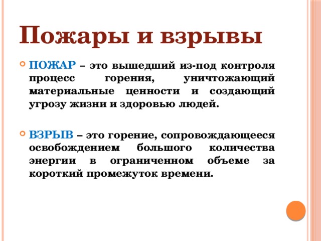 Пожары и взрывы ПОЖАР – это вышедший из-под контроля процесс горения, уничтожающий материальные ценности и создающий угрозу жизни и здоровью людей.  ВЗРЫВ – это горение, сопровождающееся освобождением большого количества энергии в ограниченном объеме за короткий промежуток времени. 