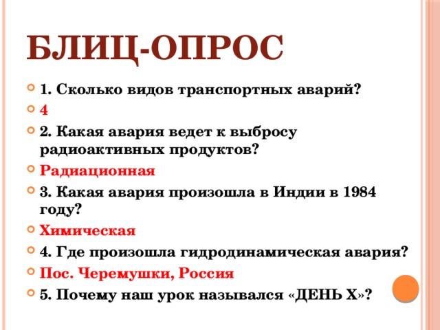 БЛИЦ-ОПРОС 1. Сколько видов транспортных аварий? 4 2. Какая авария ведет к выбросу радиоактивных продуктов? Радиационная 3. Какая авария произошла в Индии в 1984 году? Химическая 4. Где произошла гидродинамическая авария? Пос. Черемушки, Россия 5. Почему наш урок назывался «ДЕНЬ Х»?  