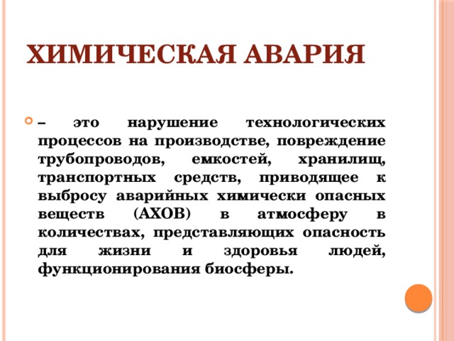 Химическая авария – это нарушение технологических процессов на производстве, повреждение трубопроводов, емкостей, хранилищ, транспортных средств, приводящее к выбросу аварийных химически опасных веществ (АХОВ) в атмосферу в количествах, представляющих опасность для жизни и здоровья людей, функционирования биосферы.  