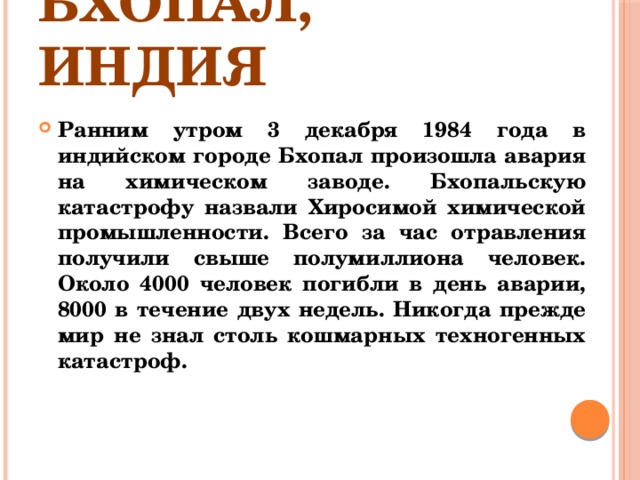 Бхопал, Индия Ранним утром 3 декабря 1984 года в индийском городе Бхопал произошла авария на химическом заводе. Бхопальскую катастрофу назвали Хиросимой химической промышленности. Всего за час отравления получили свыше полумиллиона человек. Около 4000 человек погибли в день аварии, 8000 в течение двух недель. Никогда прежде мир не знал столь кошмарных техногенных катастроф. 