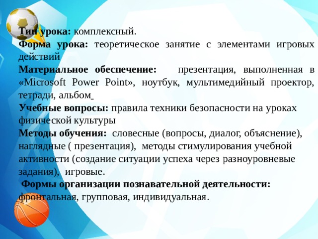 Тип урока: комплексный. Форма урока: теоретическое занятие с элементами игровых действий Материальное обеспечение: презентация, выполненная в «Microsoft Power Point», ноутбук, мультимедийный проектор, тетради, альбом  Учебные вопросы: правила техники безопасности на уроках физической культуры  Методы обучения: словесные (вопросы, диалог, объяснение), наглядные ( презентация), методы стимулирования учебной активности (создание ситуации успеха через разноуровневые задания), игровые.  Формы организации познавательной деятельности: фронтальная, групповая, индивидуальная.   