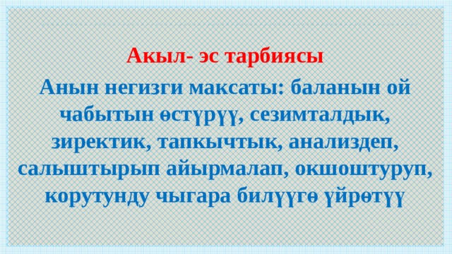  Акыл- эс тарбиясы Анын негизги максаты: баланын ой чабытын өстүрүү, сезимталдык, зиректик, тапкычтык, анализдеп, салыштырып айырмалап, окшоштуруп, корутунду чыгара билүүгө үйрөтүү  