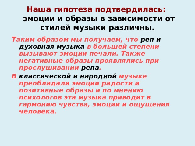 Наша гипотеза подтвердилась:  эмоции и образы в зависимости от стилей музыки различны. Таким образом мы получаем, что реп и духовная музыка в большей степени вызывают эмоции печали. Также негативные образы проявлялись при прослушивании репа . В классической и народной  музыке преобладали эмоции радости и позитивные образы и по мнению психологов эта музыка приводит в гармонию чувства, эмоции и ощущения человека.    