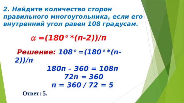 2. Найдите количество сторон правильного многоугольника, если его внутренний угол равен 108 градусам.   =(180  *(п-2))/п  Решение: 108  =(180  *(п-2))/п  180п – 360 = 108п  72п = 360  п = 360 / 72 = 5  Ответ: 5. 