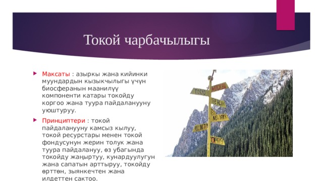 Токой чарбачылыгы Максаты : азыркы жана кийинки муундардын кызыкчылыгы үчүн биосферанын маанилүү компоненти катары токойду коргоо жана туура пайдаланууну уюштуруу. Принциптери : токой пайдаланууну камсыз кылуу, токой ресурстары менен токой фондусунун жерин толук жана туура пайдалануу, өз убагында токойду жаңыртуу, кунардуулугун жана сапатын арттыруу, токойду өрттөн, зыянкечтен жана илдеттен сактоо. 