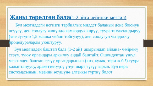  Ж аңы төрөлгөн бала ( 1-2 айга чейинки мезгил )  Бул мезгилдеги негизги тарбиялык милдет баланын дене боюнун өсүүсү, ден соолугу жөнүндө камкордук көрүү, туура тамактандыруу (эне сүтүнө 1,5 жашка чейин тойгузуу), ден соолугун чыңдоочу процедураларды уюштуруу.  Бул мезгилден баштап бала (1-2 ай) акырындап айлана- чөйрөнү сезүү, туюу органдары аркылуу аңдай баштайт. Ошондуктан ушул мезгилден баштап сезүү органдарынын (көз, кулак, тери ж.б.!) туура калыптануусу, аракеттенүүсү үчүн шарт түзүү зарыл. Бул нерв системасынын, мээнин өсүшүнө алгачкы түрткү болот 