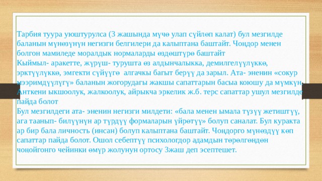 Тарбия туура уюштурулса (3 жашында мүчө улап сүйлөп калат) бул мезгилде баланын мүнөзүнүн негизги белгилери да калыптана баштайт. Чоңдор менен болгон мамиледе моралдык нормаларды өздөштүрө баштайт Кыймыл- аракетте, жүрүш- турушта өз алдынчалыкка, демилгелүүлүккө, эрктүүлүккө, эмгекти сүйүүгө алгачкы багыт берүү да зарыл. Ата- эненин «сокур мээримдүүлүгү» баланын жогорудагы жакшы сапаттарын басыа коюшу да мүмкүн. Анткени ыкшоолук, жалкоолук, айрыкча эркелик ж.б. терс сапаттар ушул мезгилде пайда болот Бул мезгилдеги ата- эненин негизги милдети: «бала менен ымала түзүү жетиштүү, ага таанып- билүүнүн ар түрдүү формаларын үйрөтүү» болуп саналат. Бул куракта ар бир бала личность (инсан) болуп калыптана баштайт. Чоңдорго мүнөздүү көп сапаттар пайда болот. Ошол себептүү психологдор адамдын төрөлгөндөн чоңойгонго чейинки өмүр жолунун ортосу 3жаш деп эсептешет. 